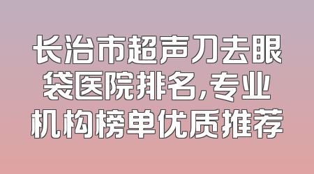 长治市超声刀去眼袋医院排名，专业机构榜单优质推荐