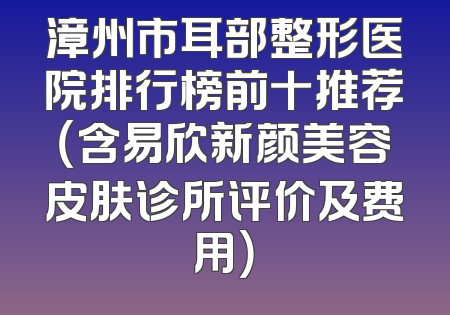 漳州市耳部整形医院排行榜前十推荐（含易欣新颜美容皮肤诊所评价及费用）