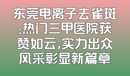 东莞电离子去雀斑：热门三甲医院获赞如云，实力出众风采彰显新篇章