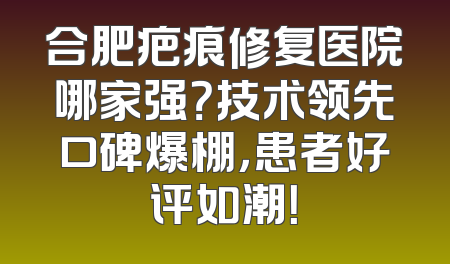 合肥疤痕修复医院哪家强？技术领先口碑爆棚，患者好评如潮！