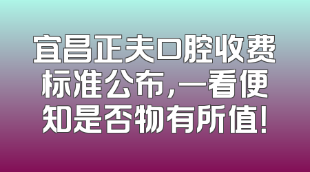 宜昌正夫口腔收费标准公布，一看便知是否物有所值！