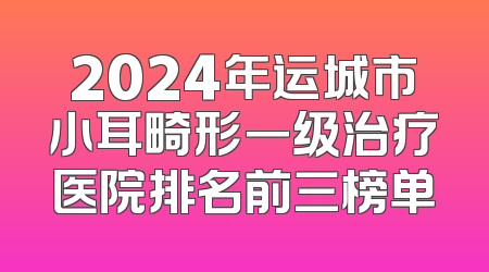 2024年运城市小耳畸形一级治疗医院排名前三榜单