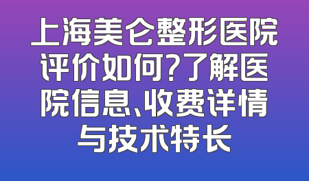 上海美仑整形医院评价如何？了解医院信息、收费详情与技术特长