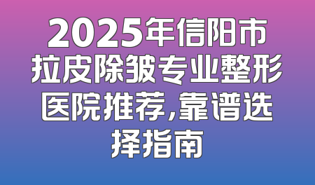 2025年信阳市拉皮除皱专业整形医院推荐，靠谱选择指南