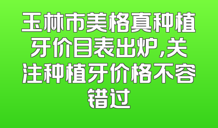 玉林市美格真种植牙价目表出炉，关注种植牙价格不容错过