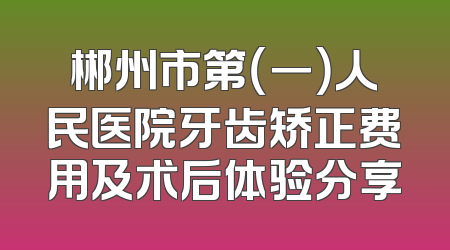 郴州市第（一）人民医院牙齿矫正费用及术后体验分享