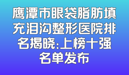 鹰潭市眼袋脂肪填充泪沟整形医院排名揭晓：上榜十强名单发布