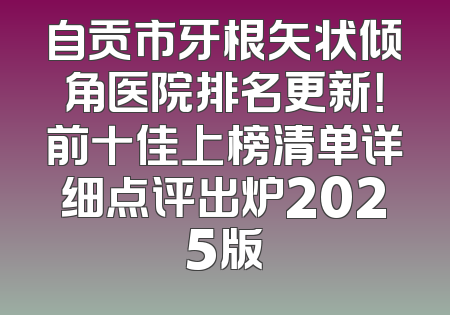 自贡市牙根矢状倾角医院排名更新！前十佳上榜清单详细点评出炉2025版