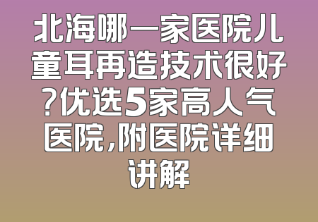 北海哪一家医院儿童耳再造技术很好？优选5家高人气医院，附医院详细讲解