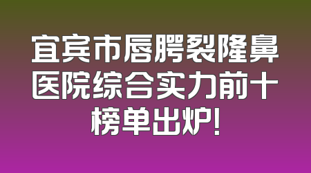 宜宾市唇腭裂隆鼻医院综合实力前十榜单出炉！