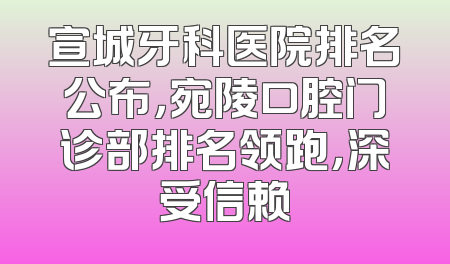 宣城牙科医院排名公布，宛陵口腔门诊部排名领跑，深受信赖