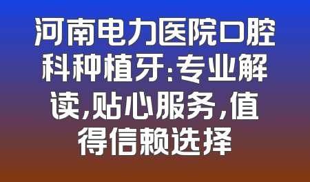 河南电力医院口腔科种植牙：专业解读，贴心服务，值得信赖选择