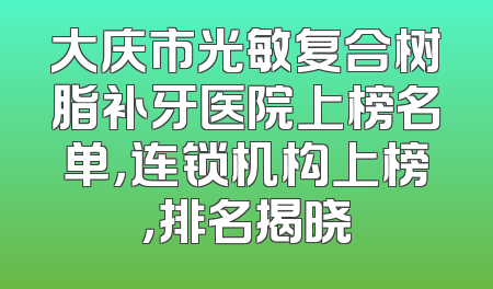 大庆市光敏复合树脂补牙医院上榜名单，连锁机构上榜，排名揭晓