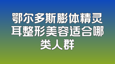 鄂尔多斯膨体精灵耳整形美容适合哪类人群