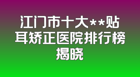 江门市十大**贴耳矫正医院排行榜揭晓