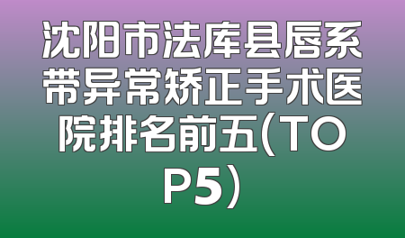 沈阳市法库县唇系带异常矫正手术医院排名前五(TOP5)