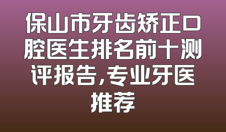 保山市牙齿矫正口腔医生排名前十测评报告，专业牙医推荐