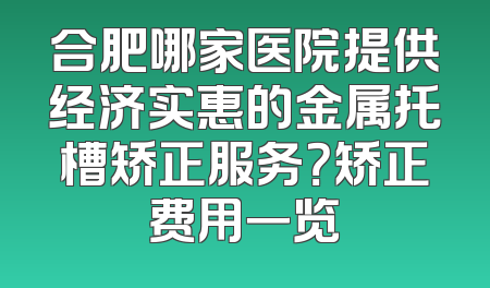 合肥哪家医院提供经济实惠的金属托槽矫正服务？矫正费用一览