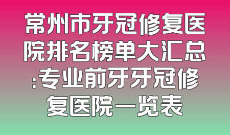 常州市牙冠修复医院排名榜单大汇总：专业前牙牙冠修复医院一览表
