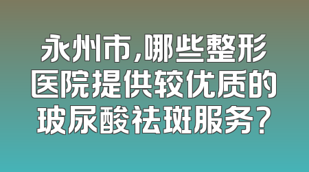 永州市，哪些整形医院提供较优质的玻尿酸祛斑服务？