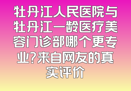 牡丹江人民医院与牡丹江一龄医疗美容门诊部哪个更专业？来自网友的真实评价