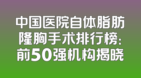 中国医院自体脂肪隆胸手术排行榜：前50强机构揭晓