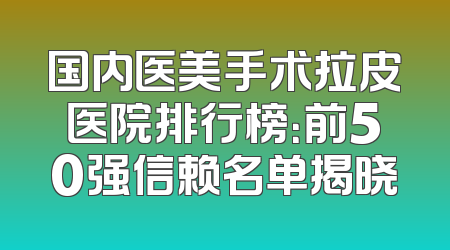 国内医美手术拉皮医院排行榜：前50强信赖名单揭晓