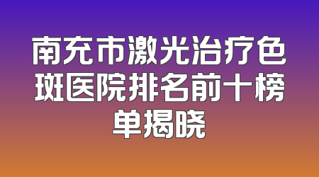 南充市激光治疗色斑医院排名前十榜单揭晓