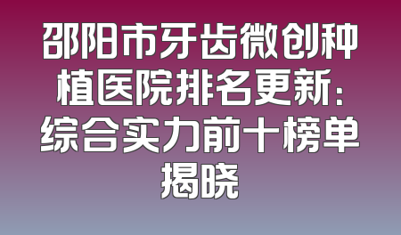 邵阳市牙齿微创种植医院排名更新：综合实力前十榜单揭晓