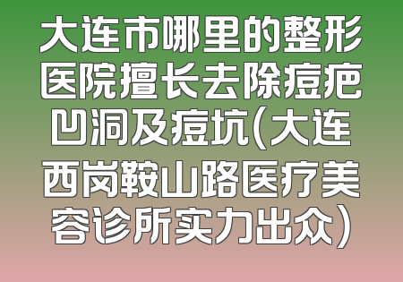 大连市哪里的整形医院擅长去除痘疤凹洞及痘坑（大连西岗鞍山路医疗美容诊所实力出众）
