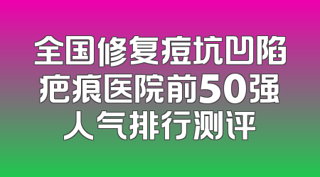 全国修复痘坑凹陷疤痕医院前50强人气排行测评