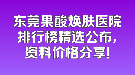 东莞果酸焕肤医院排行榜精选公布，资料价格分享!