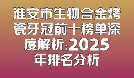 淮安市生物合金烤瓷牙冠前十榜单深度解析：2025年排名分析