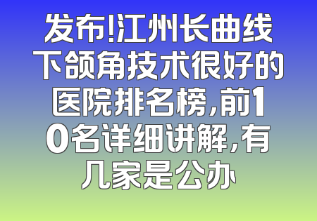 发布！江州长曲线下颌角技术很好的医院排名榜，前10名详细讲解，有几家是公办
