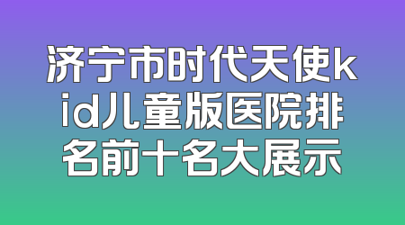 济宁市时代天使kid儿童版医院排名前十名大展示