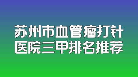 苏州市血管瘤打针医院三甲排名推荐
