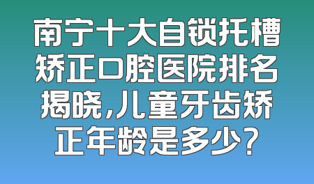 南宁十大自锁托槽矫正口腔医院排名揭晓，儿童牙齿矫正年龄是多少？