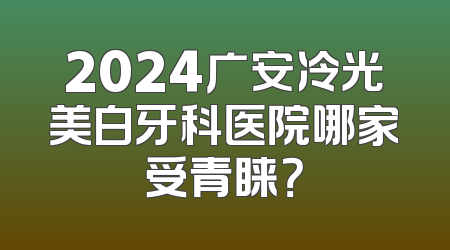 2024广安冷光美白牙科医院哪家受青睐？