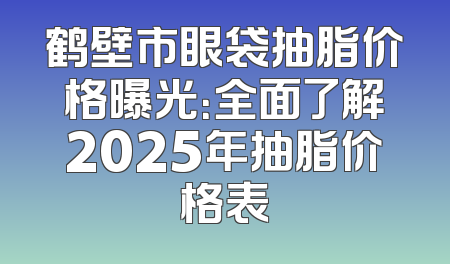 鹤壁市眼袋抽脂价格曝光：全面了解2025年抽脂价格表