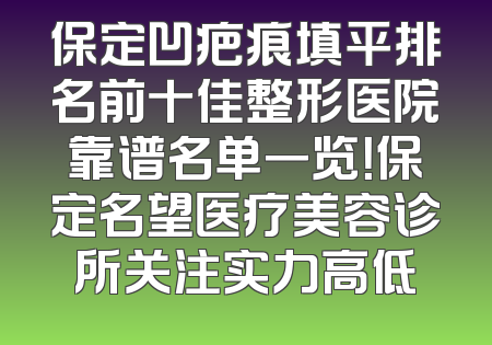 保定凹疤痕填平排名前十佳整形医院靠谱名单一览！保定名望医疗美容诊所关注实力高低