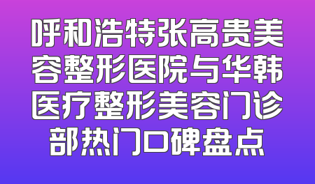 呼和浩特张高贵美容整形医院与华韩医疗整形美容门诊部热门口碑盘点