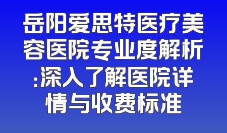 岳阳爱思特医疗美容医院专业度解析：深入了解医院详情与收费标准