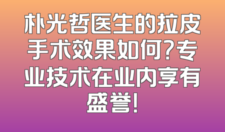 朴光哲医生的拉皮手术效果如何？专业技术在业内享有盛誉！