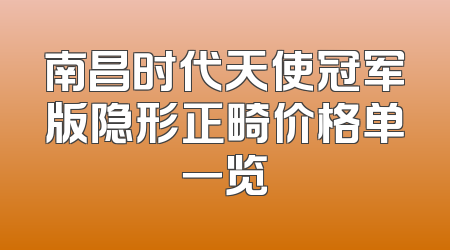 南昌时代天使冠军版隐形正畸价格单一览