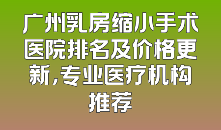 广州乳房缩小手术医院排名及价格更新，专业医疗机构推荐
