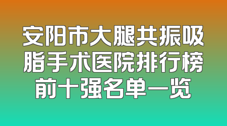 安阳市大腿共振吸脂手术医院排行榜前十强名单一览
