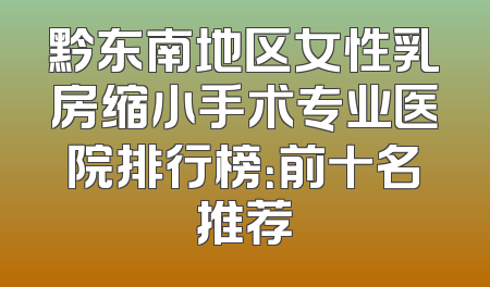 黔东南地区女性乳房缩小手术专业医院排行榜：前十名推荐