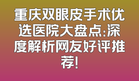 重庆双眼皮手术优选医院大盘点：深度解析网友好评推荐！