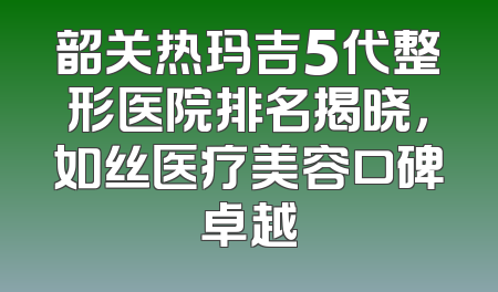 韶关热玛吉5代整形医院排名揭晓，如丝医疗美容口碑卓越