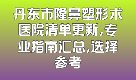 丹东市隆鼻塑形术医院清单更新，专业指南汇总，选择参考